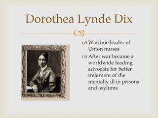 
Dorothea Lynde Dix
 Wartime leader of
Union nurses
 After war became a
worldwide leading
advocate for better
treatment of the
mentally ill in prisons
and asylums
 