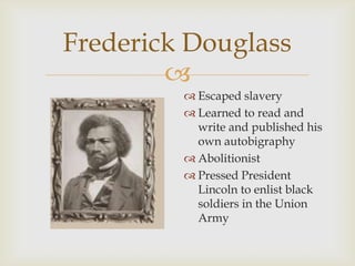 
Frederick Douglass
 Escaped slavery
 Learned to read and
write and published his
own autobigraphy
 Abolitionist
 Pressed President
Lincoln to enlist black
soldiers in the Union
Army
 