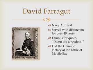 
David Farragut
 Navy Admiral
 Served with distinction
for over 40 years
 Famous for quote,
“Damn the torpedoes!”
 Led the Union to
victory at the Battle of
Mobile Bay
 
