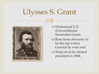
Ulysses S. Grant
 Nicknamed U.S.
(Unconditional
Surrender) Grant.
 Rose from obscurity to
be the top Union
General by wars end.
 Went on to be elected
president in 1868.
 