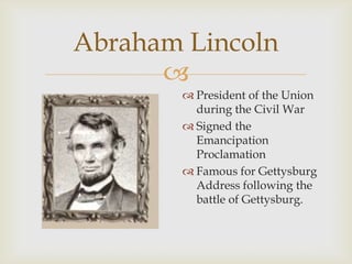 
Abraham Lincoln
 President of the Union
during the Civil War
 Signed the
Emancipation
Proclamation
 Famous for Gettysburg
Address following the
battle of Gettysburg.
 