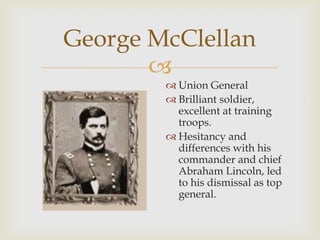 
George McClellan
 Union General
 Brilliant soldier,
excellent at training
troops.
 Hesitancy and
differences with his
commander and chief
Abraham Lincoln, led
to his dismissal as top
general.
 