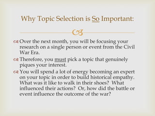 
 Over the next month, you will be focusing your
research on a single person or event from the Civil
War Era.
 Therefore, you must pick a topic that genuinely
piques your interest.
 You will spend a lot of energy becoming an expert
on your topic in order to build historical empathy.
What was it like to walk in their shoes? What
influenced their actions? Or, how did the battle or
event influence the outcome of the war?
Why Topic Selection is So Important:
 