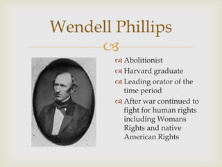 
Wendell Phillips
 Abolitionist
 Harvard graduate
 Leading orator of the
time period
 After war continued to
fight for human rights
including Womans
Rights and native
American Rights
 