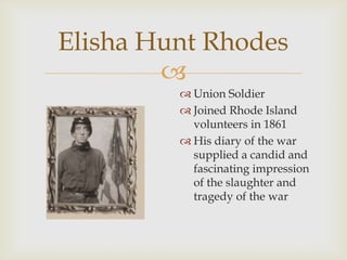 
Elisha Hunt Rhodes
 Union Soldier
 Joined Rhode Island
volunteers in 1861
 His diary of the war
supplied a candid and
fascinating impression
of the slaughter and
tragedy of the war
 