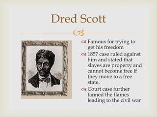 
Dred Scott
 Famous for trying to
get his freedom
 1857 case ruled against
him and stated that
slaves are property and
cannot become free if
they move to a free
state.
 Court case further
fanned the flames
leading to the civil war
 
