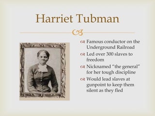 
Harriet Tubman
 Famous conductor on the
Underground Railroad
 Led over 300 slaves to
freedom
 Nicknamed “the general”
for her tough discipline
 Would lead slaves at
gunpoint to keep them
silent as they fled
 