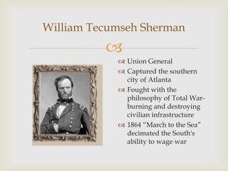 
William Tecumseh Sherman
 Union General
 Captured the southern
city of Atlanta
 Fought with the
philosophy of Total War-
burning and destroying
civilian infrastructure
 1864 “March to the Sea”
decimated the South's
ability to wage war
 