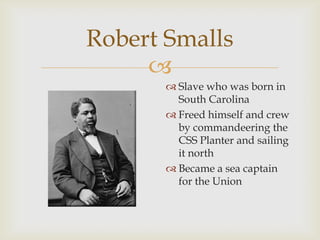 
Robert Smalls
 Slave who was born in
South Carolina
 Freed himself and crew
by commandeering the
CSS Planter and sailing
it north
 Became a sea captain
for the Union
 