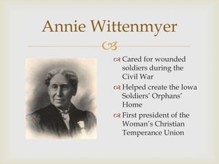 
Annie Wittenmyer
 Cared for wounded
soldiers during the
Civil War
 Helped create the Iowa
Soldiers’ Orphans’
Home
 First president of the
Woman’s Christian
Temperance Union
 