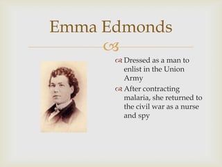
Emma Edmonds
 Dressed as a man to
enlist in the Union
Army
 After contracting
malaria, she returned to
the civil war as a nurse
and spy
 