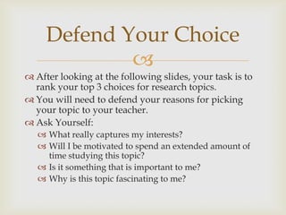 
 After looking at the following slides, your task is to
rank your top 3 choices for research topics.
 You will need to defend your reasons for picking
your topic to your teacher.
 Ask Yourself:
 What really captures my interests?
 Will I be motivated to spend an extended amount of
time studying this topic?
 Is it something that is important to me?
 Why is this topic fascinating to me?
Defend Your Choice
 