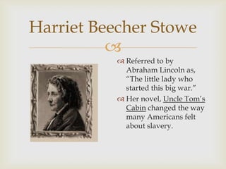 
Harriet Beecher Stowe
 Referred to by
Abraham Lincoln as,
“The little lady who
started this big war.”
 Her novel, Uncle Tom’s
Cabin changed the way
many Americans felt
about slavery.
 