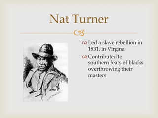 
Nat Turner
 Led a slave rebellion in
1831, in Virgina
 Contributed to
southern fears of blacks
overthrowing their
masters
 