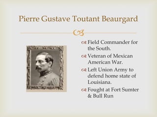 
Pierre Gustave Toutant Beaurgard
 Field Commander for
the South.
 Veteran of Mexican
American War.
 Left Union Army to
defend home state of
Louisiana.
 Fought at Fort Sumter
& Bull Run
 