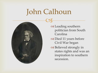 
John Calhoun
 Leading southern
politician from South
Carolina
 Died 11 years before
Civil War began
 Believed strongly in
states rights and was an
inspiration to southern
secession.
 