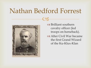 
Nathan Bedford Forrest
 Brilliant southern
cavalry officer (led
troops on horseback).
 After Civil War became
the first Grand Wizard
of the Ku-Klux-Klan
 