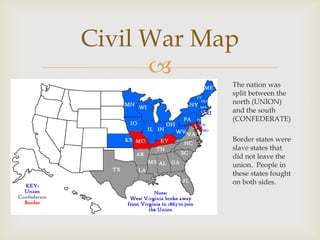 
The nation was
split between the
north (UNION)
and the south
(CONFEDERATE)
Border states were
slave states that
did not leave the
union. People in
these states fought
on both sides.
Civil War Map
 