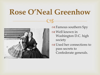 
Rose O’Neal Greenhow
 Famous southern Spy
 Well known in
Washington D.C. high
society
 Used her connections to
pass secrets to
Confederate generals.
 