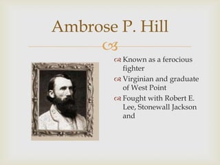 
Ambrose P. Hill
 Known as a ferocious
fighter
 Virginian and graduate
of West Point
 Fought with Robert E.
Lee, Stonewall Jackson
and
 
