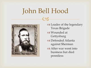 
John Bell Hood
 Leader of the legendary
Texas Brigade
 Wounded at
Gettysburg
 Defended Atlanta
against Sherman
 After war went into
business but died
penniless
 