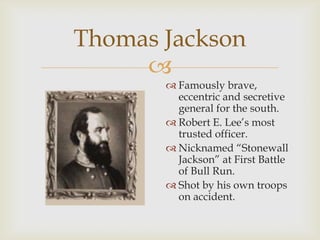 
Thomas Jackson
 Famously brave,
eccentric and secretive
general for the south.
 Robert E. Lee’s most
trusted officer.
 Nicknamed “Stonewall
Jackson” at First Battle
of Bull Run.
 Shot by his own troops
on accident.
 
