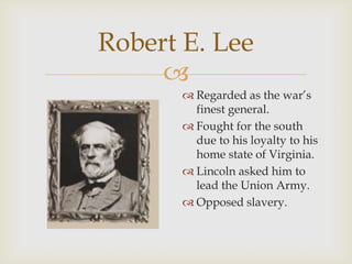 
Robert E. Lee
 Regarded as the war’s
finest general.
 Fought for the south
due to his loyalty to his
home state of Virginia.
 Lincoln asked him to
lead the Union Army.
 Opposed slavery.
 