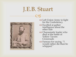 
J.E.B. Stuart
 Left Union Army to fight
for the Confederacy
 Excelled at gather
intelligence about the
other side
 Charasmatic leader who
died at the battle of
Yellow Tavern
Crossroads
 Famous for saying, “I
would rather die than be
whipped.”
 