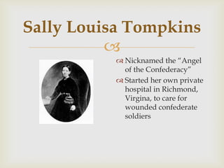 
Sally Louisa Tompkins
 Nicknamed the “Angel
of the Confederacy”
 Started her own private
hospital in Richmond,
Virgina, to care for
wounded confederate
soldiers
 