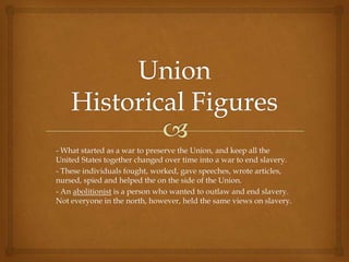 - What started as a war to preserve the Union, and keep all the
United States together changed over time into a war to end slavery.
- These individuals fought, worked, gave speeches, wrote articles,
nursed, spied and helped the on the side of the Union.
- An abolitionist is a person who wanted to outlaw and end slavery.
Not everyone in the north, however, held the same views on slavery.
 