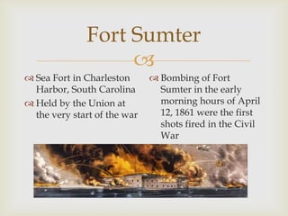 
Fort Sumter
 Sea Fort in Charleston
Harbor, South Carolina
 Held by the Union at
the very start of the war
 Bombing of Fort
Sumter in the early
morning hours of April
12, 1861 were the first
shots fired in the Civil
War
 