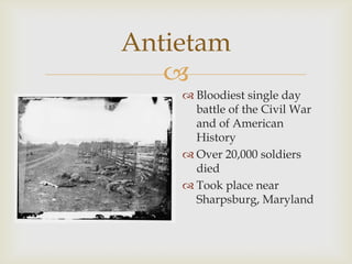 
Antietam
 Bloodiest single day
battle of the Civil War
and of American
History
 Over 20,000 soldiers
died
 Took place near
Sharpsburg, Maryland
 