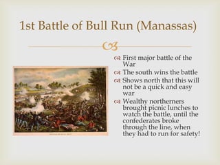 
1st Battle of Bull Run (Manassas)
 First major battle of the
War
 The south wins the battle
 Shows north that this will
not be a quick and easy
war
 Wealthy northerners
brought picnic lunches to
watch the battle, until the
confederates broke
through the line, when
they had to run for safety!
 