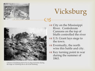 
Vicksburg
Citizens of Vicksburg had to live in dug-out homes during
the siege of Vicksburg due to all of the bombing.
 City on the Mississippi
River. Confederate
Cannons on the top of
bluffs controlled the river
 U.S. Grant lays siege to
the town.
 Eventually, the north
wins this battle and city.
 Key turning point in war
during the summer of
1863.
 