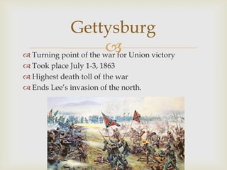 
Gettysburg
 Turning point of the war for Union victory
 Took place July 1-3, 1863
 Highest death toll of the war
 Ends Lee’s invasion of the north.
 