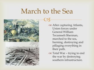 
March to the Sea
 After capturing Atlanta,
Union forces under
General William
Tecumseh Sherman,
marched to the sea,
burning, destroying and
pillaging everything in
their path.
 Total War – trying to end
the war by destroying
southern infrastructure.
 