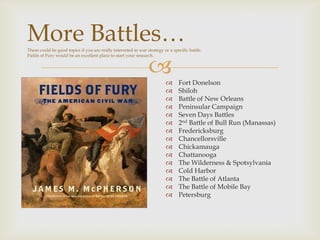 
More Battles…These could be good topics if you are really interested in war strategy or a specific battle.
Fields of Fury would be an excellent place to start your research.
 Fort Donelson
 Shiloh
 Battle of New Orleans
 Peninsular Campaign
 Seven Days Battles
 2nd Battle of Bull Run (Manassas)
 Fredericksburg
 Chancellorsville
 Chickamauga
 Chattanooga
 The Wilderness & Spotsylvania
 Cold Harbor
 The Battle of Atlanta
 The Battle of Mobile Bay
 Petersburg
 