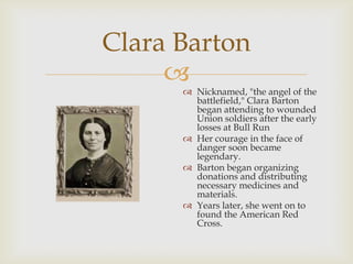 
Clara Barton
 Nicknamed, "the angel of the
battlefield," Clara Barton
began attending to wounded
Union soldiers after the early
losses at Bull Run
 Her courage in the face of
danger soon became
legendary.
 Barton began organizing
donations and distributing
necessary medicines and
materials.
 Years later, she went on to
found the American Red
Cross.
 