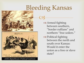 
Bleeding Kansas
 Armed fighting
between southern,
“border ruffians” and
northern “free soilers.”
 Political fighting
between the north and
south over Kansas:
Would it enter the
union as a free or slave
state?
 