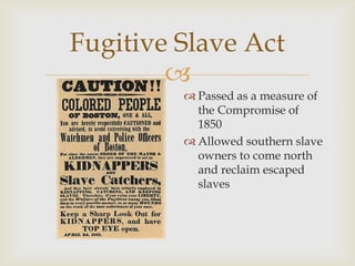 
Fugitive Slave Act
 Passed as a measure of
the Compromise of
1850
 Allowed southern slave
owners to come north
and reclaim escaped
slaves
 