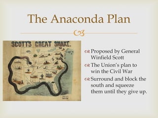 
The Anaconda Plan
 Proposed by General
Winfield Scott
 The Union’s plan to
win the Civil War
 Surround and block the
south and squeeze
them until they give up.
 
