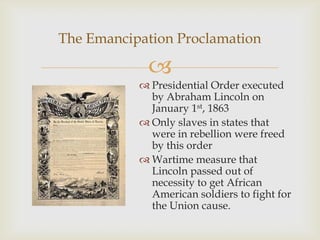 
The Emancipation Proclamation
 Presidential Order executed
by Abraham Lincoln on
January 1st, 1863
 Only slaves in states that
were in rebellion were freed
by this order
 Wartime measure that
Lincoln passed out of
necessity to get African
American soldiers to fight for
the Union cause.
 