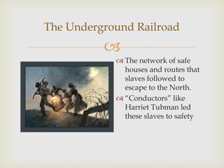 
The Underground Railroad
 The network of safe
houses and routes that
slaves followed to
escape to the North.
 “Conductors” like
Harriet Tubman led
these slaves to safety
 