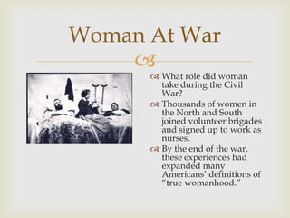 
Woman At War
 What role did woman
take during the Civil
War?
 Thousands of women in
the North and South
joined volunteer brigades
and signed up to work as
nurses.
 By the end of the war,
these experiences had
expanded many
Americans’ definitions of
“true womanhood.”
 