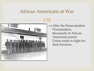 
African Americans at War
 After the Emancipation
Proclamation,
thousands of African
Americans joined
Union ranks to fight for
their freedom.
 