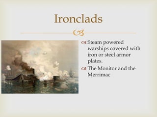 
Ironclads
 Steam powered
warships covered with
iron or steel armor
plates.
 The Monitor and the
Merrimac
 