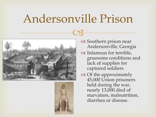 
Andersonville Prison
 Southern prison near
Andersonville, Georgia
 Infamous for terrible,
gruesome conditions and
lack of supplies for
captured soldiers
 Of the approximately
45,000 Union prisoners
held during the war,
nearly 13,000 died of
starvation, malnutrition,
diarrhea or disease.
 