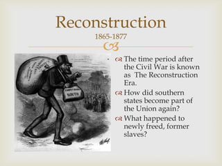 
Reconstruction
1865-1877
 The time period after
the Civil War is known
as The Reconstruction
Era.
 How did southern
states become part of
the Union again?
 What happened to
newly freed, former
slaves?
 