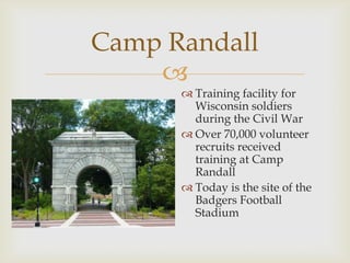 
Camp Randall
 Training facility for
Wisconsin soldiers
during the Civil War
 Over 70,000 volunteer
recruits received
training at Camp
Randall
 Today is the site of the
Badgers Football
Stadium
 
