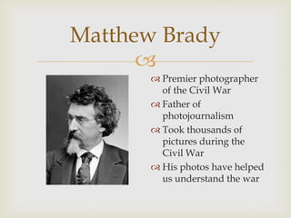 
Matthew Brady
 Premier photographer
of the Civil War
 Father of
photojournalism
 Took thousands of
pictures during the
Civil War
 His photos have helped
us understand the war
 